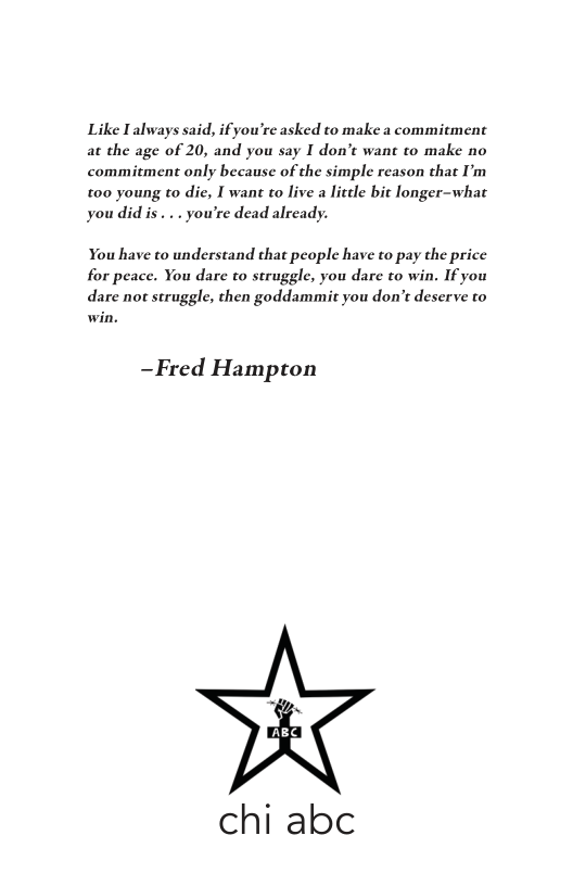 Like Lalways said, ifyou’re asked to make a commitment at the age of 20, and you say I don’t want to make no commiement only because of the simple reason that I’m t00 young to die, I want to live a little it longer-what youdidis. .. you’re dead already.  You have to understand chat people have to pay the price for peace. You dare to struggle, you dare to win. If you dare not struggle, then goddammit you don’e deserve to win.  —Fred Hampton  chi abc 